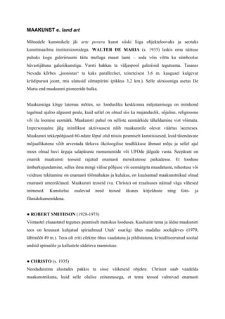 MAAKUNST e. land art
Mõnedele kunstnikele jäi arte povera kunst siiski liiga objekteloovaks ja seotuks
kunstimaailma institutsioonidega. WALTER DE MARIA (s. 1935) laskis oma näituse
puhuks kogu galeriiruumi täita mullaga maast laeni – seda võis võtta ka sümboolse
hüvastijätuna galeriikunstiga. Varsti hakkas ta väljaspool galeriisid tegutsema. Tasases
Nevada kõrbes „joonistas“ ta kaks paralleelset, teineteisest 3,6 m. kaugusel kulgevat
kriidipurust joont, mis ulatusid silmapiirini (pikkus 3,2 km.). Selle aktsiooniga asetas De
Maria end maakunsti pioneeride hulka.
Maakunstiga kõige laiemas mõttes, so. loodusliku keskkonna mõjutamisega on inimkond
tegelnud ajaloo algusest peale, kuid sellel on olnud siis ka majanduslik, sõjaline, religioosne
või ilu loomise eesmärk. Maakunsti puhul on selliste eesmärkide täheldamine vist võimatu.
Impersonaalne jälg inimlikust aktiivsusest näib maakunstile olevat väärtus iseeneses.
Maakunsti tekkepõhjused 60-ndate lõpul olid niisiis peamiselt kunstisisesed, kuid täiendavate
mõjuallikatena võib arvestada tärkava ökoloogilise teadlikkuse ähmast mõju ja sellel ajal
moes olnud huvi ürgaja salapäraste monumentide või UFOde jälgede vastu. Seepärast on
enamik maakunsti teoseid rajatud enamasti metsikutesse paikadesse. Et looduse
ümberkujundamine, selles ilma mingi välise põhjuse või eesmärgita muudatuste, nihestuse või
veidruse tekitamine on enamasti töömahukas ja kulukas, on kuulsamad maakunstnikud olnud
enamasti ameeriklased. Maakunsti teoseid (va. Christo) on reaalsuses näinud väga vähesed
inimesed. Kunstielus osalevad need teosed üksnes kirjelduste ning foto- ja
filmidokumentidena.
● ROBERT SMITHSON (1928-1973)
Viimastel eluaastatel tegutses peamiselt metsikus looduses. Kuulsaim tema ja üldse maakunsti
teos on kruusast kuhjatud spiraalmuul Utah’ osariigi ühes madalas soolajärves (1970,
läbimõõt 49 m.). Teos oli eriti efektne õhus vaadatuna ja pildistatuna, kristalliseerunud soolad
andsid spiraalile ja kallastele sädeleva raamistuse.
● CHRISTO (s. 1935)
Neodadaistina alustades pakkis ta sisse väikeseid objekte. Christot saab vaadelda
maakunstnikuna, kuid selle olulise eritunnusega, et tema teosed valmivad enamasti
 