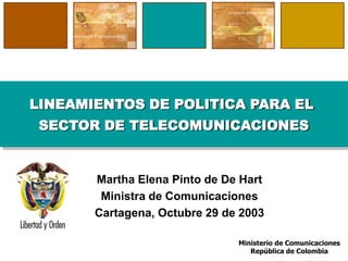 LINEAMIENTOS DE POLITICA PARA EL
 SECTOR DE TELECOMUNICACIONES


       Martha Elena Pinto de De Hart
        Ministra de Comunicaciones
       Cartagena, Octubre 29 de 2003

                               Ministerio de Comunicaciones
                                  República de Colombia
 