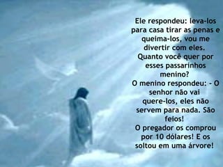 Ele respondeu: leva-los para casa tirar as penas e queima-los, vou me divertir com eles.  Quanto você quer por esses passarinhos menino?  O menino respondeu: - O senhor não vai  quere-los, eles não servem para nada. São feios!  O pregador os comprou por 10 dólares! E os soltou em uma árvore!  