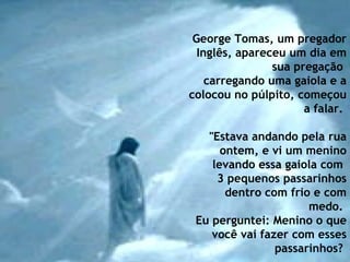 George Tomas, um pregador Inglês, apareceu um dia em sua pregação  carregando uma gaiola e a colocou no púlpito, começou a falar.    "Estava andando pela rua ontem, e vi um menino levando essa gaiola com  3 pequenos passarinhos dentro com frio e com medo.  Eu perguntei: Menino o que você vai fazer com esses passarinhos?   