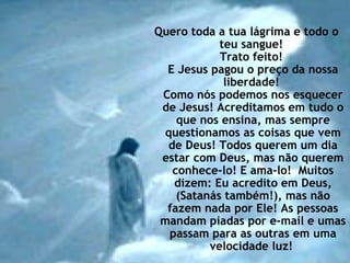 Quero toda a tua lágrima e todo o teu sangue!  Trato feito!  E Jesus pagou o preço da nossa liberdade!  Como nós podemos nos esquecer de Jesus! Acreditamos em tudo o que nos ensina, mas sempre questionamos as coisas que vem de Deus! Todos querem um dia estar com Deus, mas não querem conhece-lo! E ama-lo!  Muitos dizem: Eu acredito em Deus, (Satanás também!), mas não fazem nada por Ele! As pessoas mandam piadas por e-mail e umas passam para as outras em uma velocidade luz!  