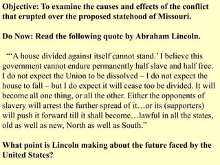 Objective: To examine the causes and effects of the conflict
that erupted over the proposed statehood of Missouri.
Do Now: Read the following quote by Abraham Lincoln.
“‘A house divided against itself cannot stand.’ I believe this
government cannot endure permanently half slave and half free.
I do not expect the Union to be dissolved – I do not expect the
house to fall – but I do expect it will cease too be divided. It will
become all one thing, or all the other. Either the opponents of
slavery will arrest the further spread of it…or its (supporters)
will push it forward till it shall become…lawful in all the states,
old as well as new, North as well as South.”
What point is Lincoln making about the future faced by the
United States?
 