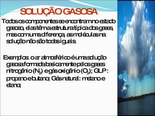 SOLUÇÃO GASOSA Todos os componentes se encontram no estado gasoso, elas têm a estrutura típica dos gases, mas com uma diferença, as moléculas na solução não são todas iguais. Exemplos: o ar atmosférico é uma solução gasosa formada basicamente pelos gases nitrogênio (N 2 ) e gás oxigênio (O 2 ); GLP : propano e butano; Gás natural: metano e etano;  