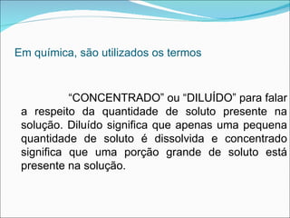 Em química, são utilizados os termos “ CONCENTRADO” ou “DILUÍDO” para falar a respeito da quantidade de soluto presente na solução. Diluído significa que apenas uma pequena quantidade de soluto é dissolvida e concentrado significa que uma porção grande de soluto está presente na solução.   