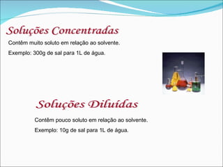 Soluções Concentradas Contêm muito soluto em relação ao solvente. Exemplo: 300g de sal para 1L de água. Soluções Diluídas Contêm pouco soluto em relação ao solvente. Exemplo: 10g de sal para 1L de água. 