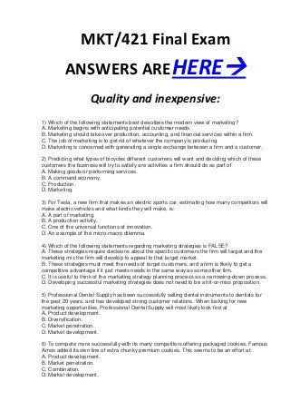 MKT/421 Final Exam
          ANSWERS ARE HERE
                     Quality and inexpensive:
1) Which of the following statements best describes the modern view of marketing?
A. Marketing begins with anticipating potential customer needs.
B. Marketing should take over production, accounting, and financial services within a firm.
C. The job of marketing is to get rid of whatever the company is producing.
D. Marketing is concerned with generating a single exchange between a firm and a customer.

2) Predicting what types of bicycles different customers will want and deciding which of these
customers the business will try to satisfy are activities a firm should do as part of
A. Making goods or performing services.
B. A command economy.
C. Production.
D. Marketing.

3) For Tesla, a new firm that makes an electric sports car, estimating how many competitors will
make electric vehicles and what kinds they will make, is:
A. A part of marketing.
B. A production activity.
C. One of the universal functions of innovation.
D. An example of the micro-macro dilemma.

4) Which of the following statements regarding marketing strategies is FALSE?
A. These strategies require decisions about the specific customers the firm will target and the
marketing mix the firm will develop to appeal to that target market.
B. These strategies must meet the needs of target customers, and a firm is likely to get a
competitive advantage if it just meets needs in the same way as some other firm.
C. It is useful to think of the marketing strategy planning process as a narrowing-down process.
D. Developing successful marketing strategies does not need to be a hit-or-miss proposition.

5) Professional Dental Supply has been successfully selling dental instruments to dentists for
the past 20 years, and has developed strong customer relations. When looking for new
marketing opportunities, Professional Dental Supply will most likely look first at
A. Product development.
B. Diversification.
C. Market penetration.
D. Market development.

6) To compete more successfully with its many competitors offering packaged cookies, Famous
Amos added its own line of extra chunky premium cookies. This seems to be an effort at:
A. Product development.
B. Market penetration.
C. Combination.
D. Market development.
 