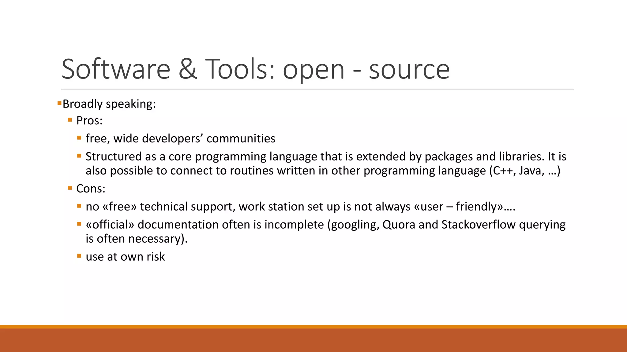 Software & Tools: open - source
▪Broadly speaking:
▪ Pros:
▪ free, wide developers’ communities
▪ Structured as a core programming language that is extended by packages and libraries. It is
also possible to connect to routines written in other programming language (C++, Java, …)
▪ Cons:
▪ no «free» technical support, work station set up is not always «user – friendly»….
▪ «official» documentation often is incomplete (googling, Quora and Stackoverflow querying
is often necessary).
▪ use at own risk
 