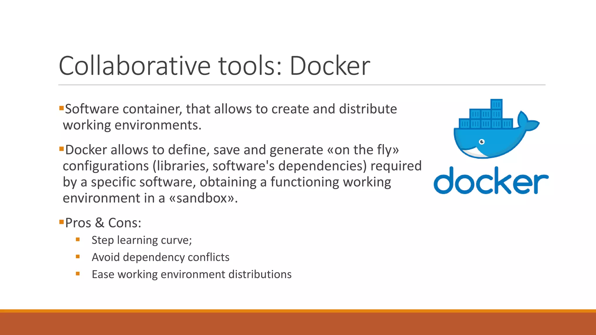 Collaborative tools: Docker
▪Software container, that allows to create and distribute
working environments.
▪Docker allows to define, save and generate «on the fly»
configurations (libraries, software's dependencies) required
by a specific software, obtaining a functioning working
environment in a «sandbox».
▪Pros & Cons:
▪ Step learning curve;
▪ Avoid dependency conflicts
▪ Ease working environment distributions
 