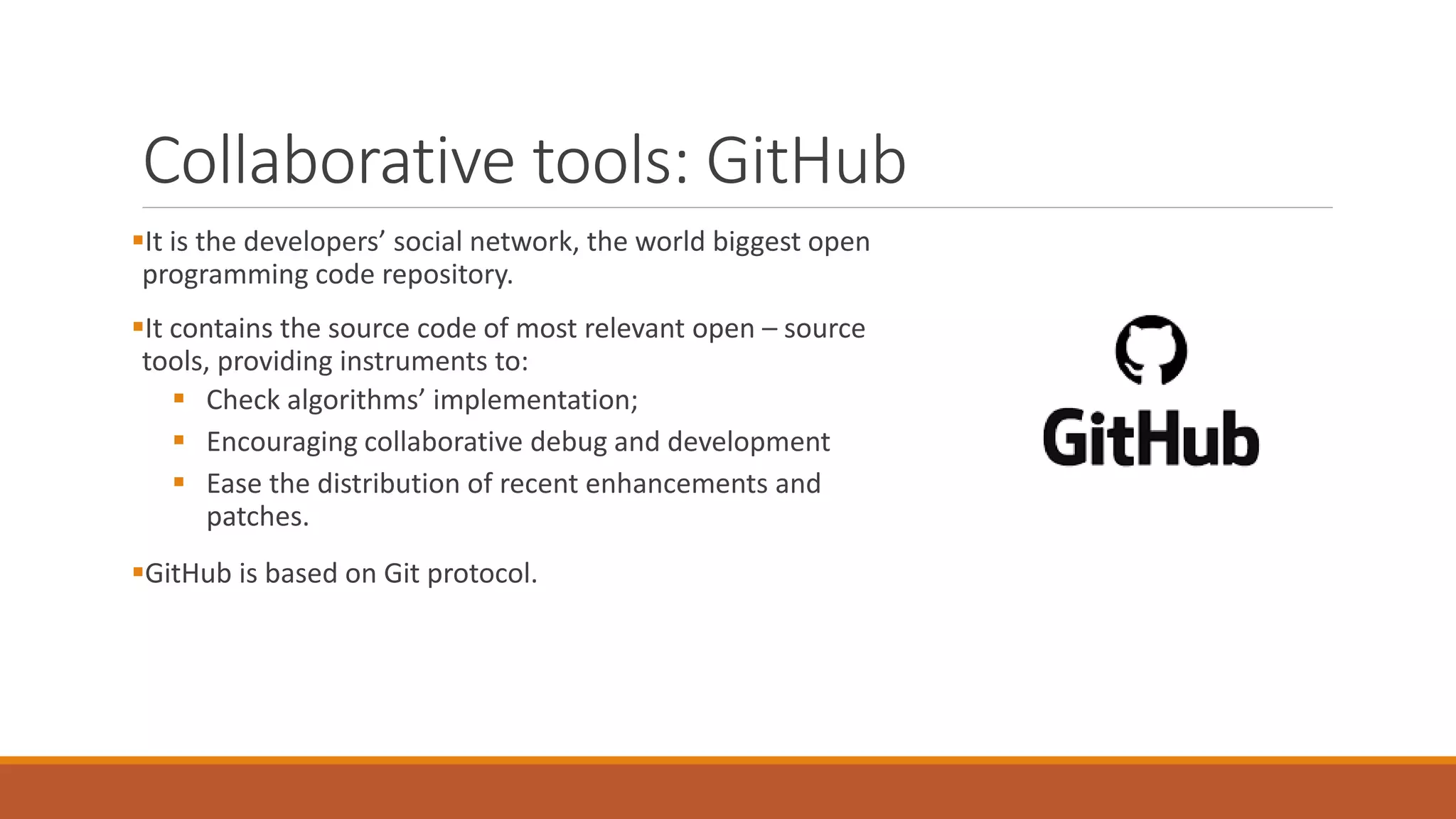 Collaborative tools: GitHub
▪It is the developers’ social network, the world biggest open
programming code repository.
▪It contains the source code of most relevant open – source
tools, providing instruments to:
▪ Check algorithms’ implementation;
▪ Encouraging collaborative debug and development
▪ Ease the distribution of recent enhancements and
patches.
▪GitHub is based on Git protocol.
 