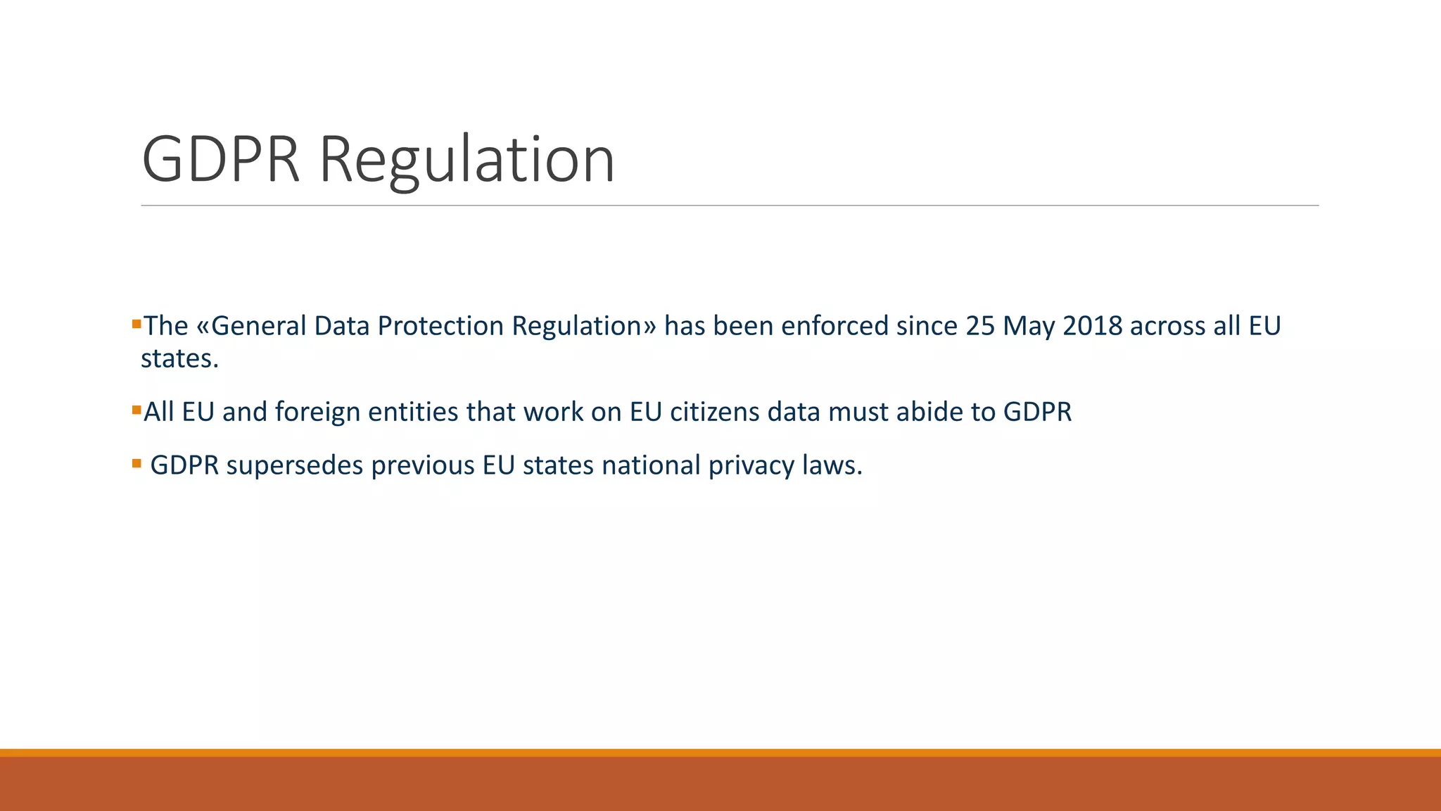 GDPR Regulation
▪The «General Data Protection Regulation» has been enforced since 25 May 2018 across all EU
states.
▪All EU and foreign entities that work on EU citizens data must abide to GDPR
▪ GDPR supersedes previous EU states national privacy laws.
 