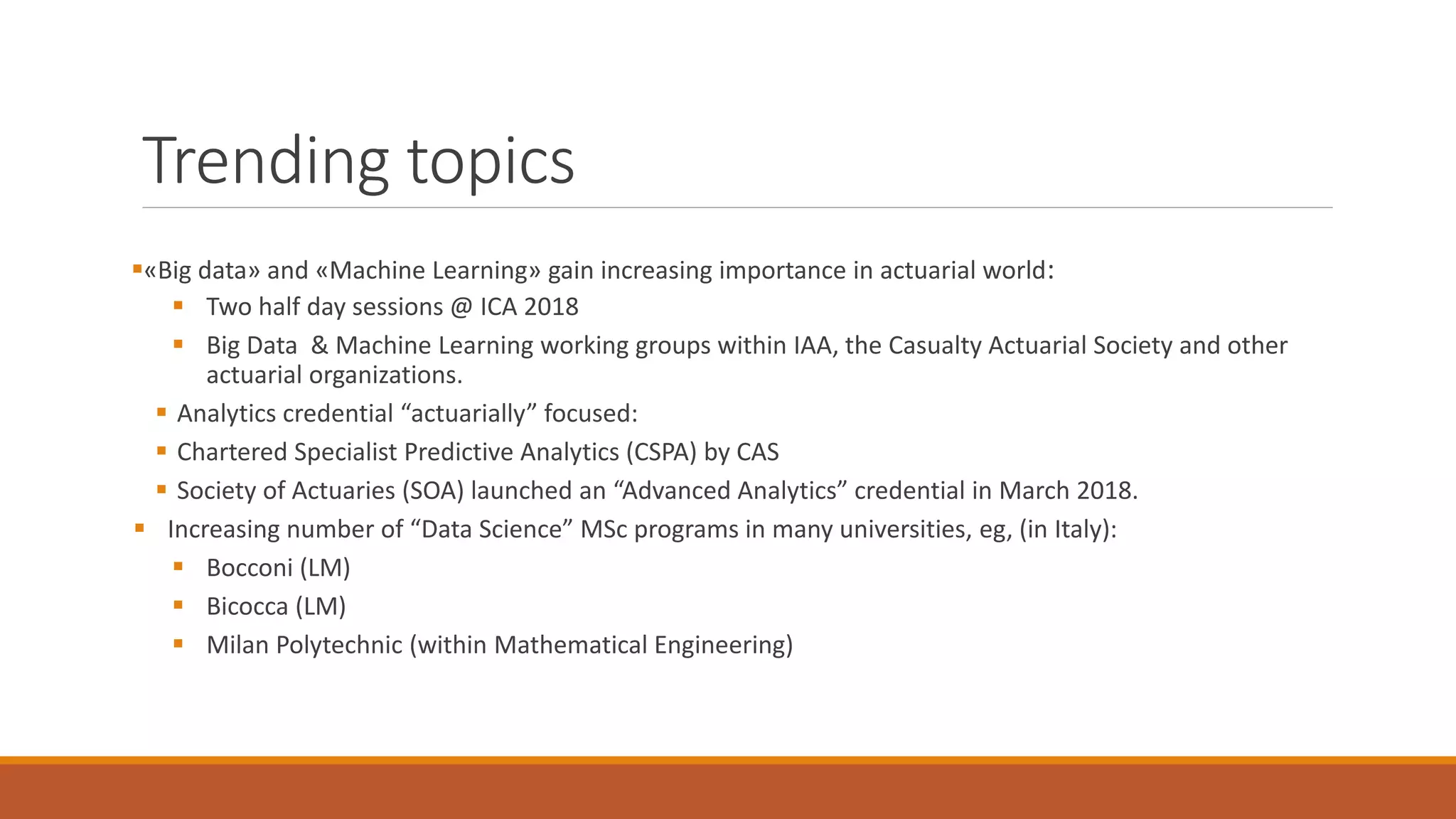 Trending topics
▪«Big data» and «Machine Learning» gain increasing importance in actuarial world:
▪ Two half day sessions @ ICA 2018
▪ Big Data & Machine Learning working groups within IAA, the Casualty Actuarial Society and other
actuarial organizations.
▪ Analytics credential “actuarially” focused:
▪ Chartered Specialist Predictive Analytics (CSPA) by CAS
▪ Society of Actuaries (SOA) launched an “Advanced Analytics” credential in March 2018.
▪ Increasing number of “Data Science” MSc programs in many universities, eg, (in Italy):
▪ Bocconi (LM)
▪ Bicocca (LM)
▪ Milan Polytechnic (within Mathematical Engineering)
 