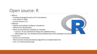 Open source: R
▪ What is:
▪ Scripting language focused on ETL and statistics;
▪ First release in 1996;
▪ Current version 3.5.1
▪ Diffusion:
▪ Mostly used statistical software in Academia.
▪ Efficient free IDE (Rstudio).
▪ Many actuarial libraries available, for example:
▪ «actuar», for loss distribution fitting and credibility theory;
▪ «lifecontigencies», for standard Actuarial Mathematics (life contingent insurances…)
▪ Pros & Cons:
▪ Broad user community;
▪ Most recently introduced statistical algorithm are implemented in R;
▪ cons: «in memory processing»
 