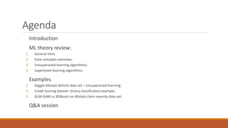 Agenda
Introduction
ML theory review:
1. General Intro
2. Core concepts overview;
3. Unsupervised learning algorithms;
4. Supervised learning algorithms.
Examples:
1. Kaggle Allstate Vehicle data set – Unsupervised learning;
2. Credit Scoring dataset: binary classification example;
3. GLM-GAM vs XGBoost on Allstate claim severity data set.
Q&A session
 