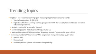 Trending topics
▪«Big data» and «Machine Learning» gain increasing importance in actuarial world:
▪ Two half day sessions @ ICA 2018
▪ Big Data & Machine Learning working groups within IAA, the Casualty Actuarial Society and other
actuarial organizations.
▪ Analytics credential “actuarially” focused:
▪ Chartered Specialist Predictive Analytics (CSPA) by CAS
▪ Society of Actuaries (SOA) launched an “Advanced Analytics” credential in March 2018.
▪ Increasing number of “Data Science” MSc programs in many universities, eg, (in Italy):
▪ Bocconi (LM)
▪ Bicocca (LM)
▪ Milan Polytechnic (within Mathematical Engineering)
 