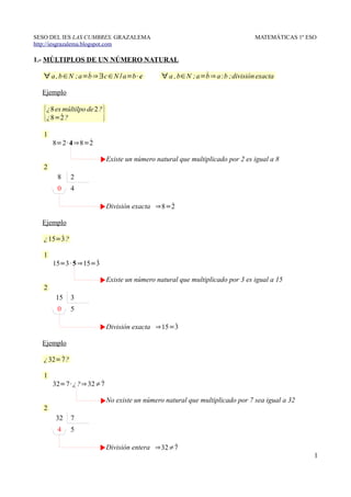 SESO DEL IES LAS CUMBRES. GRAZALEMA                                                MATEMÁTICAS 1º ESO
http://iesgrazalema.blogspot.com

1.- MÚLTIPLOS DE UN NÚMERO NATURAL

                  ˙
   ∀ a , b ∈N ; a=b ⇒∃c ∈ N /a=b · c                            ˙
                                                 ∀ a , b∈ N ; a=b ⇒ a :b ; división exacta

  Ejemplo


   {¿8 es2˙múltilpo de 2 ?}
    ¿8= ?

   1
                 ˙
       8=2· 4 ⇒8=2

                              Existe un número natural que multiplicado por 2 es igual a 8
   2
        8      2
        0      4

                                                 ˙
                              División exacta ⇒8=2

  Ejemplo

        ˙
   ¿ 15=3 ?

   1
                    ˙
       15=3 · 5 ⇒15=3

                              Existe un número natural que multiplicado por 3 es igual a 15
   2
       15      3
        0      5

                                                  ˙
                              División exacta ⇒15=3

  Ejemplo

         ˙
   ¿ 32= 7 ?

   1
                     ˙
       32=7· ¿ ?⇒ 32≠7

                              No existe un número natural que multiplicado por 7 sea igual a 32
   2
       32      7
        4      5

                                                  ˙
                              División entera ⇒32≠7
                                                                                                    1
 