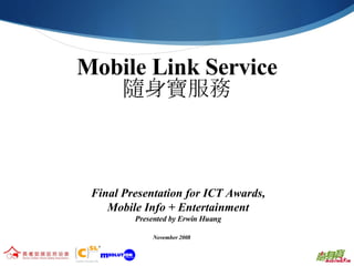Mobile Link Service 隨身寶服務 Final Presentation for ICT Awards, Mobile Info + Entertainment Presented by Erwin Huang November 2008 