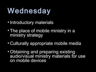 Wednesday
• Introductory materials
• The place of mobile ministry in a
ministry strategy
• Culturally appropriate mobile media
• Obtaining and preparing existing
audio/visual ministry materials for use
on mobile devices
 