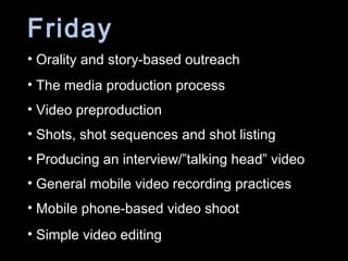 Friday
• Orality and story-based outreach
• The media production process
• Video preproduction
• Shots, shot sequences and shot listing
• Producing an interview/”talking head” video
• General mobile video recording practices
• Mobile phone-based video shoot
• Simple video editing
 