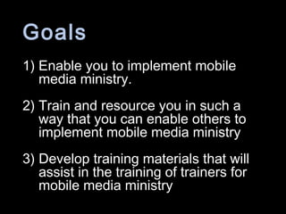 Goals
1) Enable you to implement mobile
media ministry.
2) Train and resource you in such a
way that you can enable others to
implement mobile media ministry
3) Develop training materials that will
assist in the training of trainers for
mobile media ministry
 
