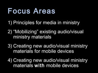Focus Areas
1) Principles for media in ministry
2) “Mobilizing” existing audio/visual
ministry materials
3) Creating new audio/visual ministry
materials for mobile devices
4) Creating new audio/visual ministry
materials with mobile devices
 