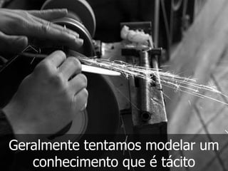 Geralmente tentamos modelar um
   conhecimento que é tácito
 