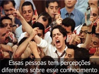 Essas pessoas tem percepções
diferentes sobre esse conhecimento
 
