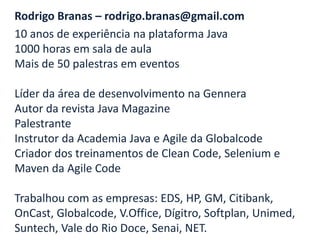 Rodrigo Branas – rodrigo.branas@gmail.com
10 anos de experiência na plataforma Java
1000 horas em sala de aula
Mais de 50 palestras em eventos

Líder da área de desenvolvimento na Gennera
Autor da revista Java Magazine
Palestrante
Instrutor da Academia Java e Agile da Globalcode
Criador dos treinamentos de Clean Code, Selenium e
Maven da Agile Code

Trabalhou com as empresas: EDS, HP, GM, Citibank,
OnCast, Globalcode, V.Office, Dígitro, Softplan, Unimed,
Suntech, Vale do Rio Doce, Senai, NET.
 