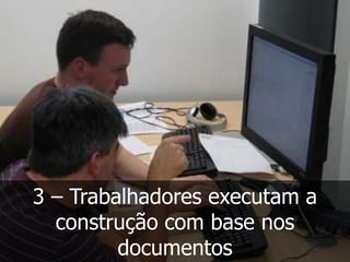 3 – Trabalhadores executam a
  construção com base nos
         documentos
 