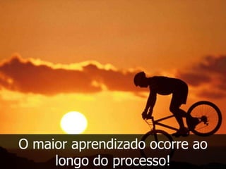 O maior aprendizado ocorre ao
     longo do processo!
 