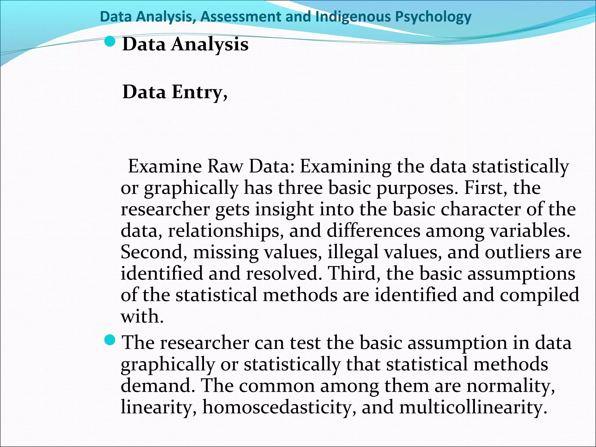 Data Analysis, Assessment and Indigenous Psychology
Data Analysis

   Data Entry,


  Examine Raw Data: Examining the data statistically
 or graphically has three basic purposes. First, the
 researcher gets insight into the basic character of the
 data, relationships, and differences among variables.
 Second, missing values, illegal values, and outliers are
 identified and resolved. Third, the basic assumptions
 of the statistical methods are identified and compiled
 with.
The researcher can test the basic assumption in data
 graphically or statistically that statistical methods
 demand. The common among them are normality,
 linearity, homoscedasticity, and multicollinearity.
 