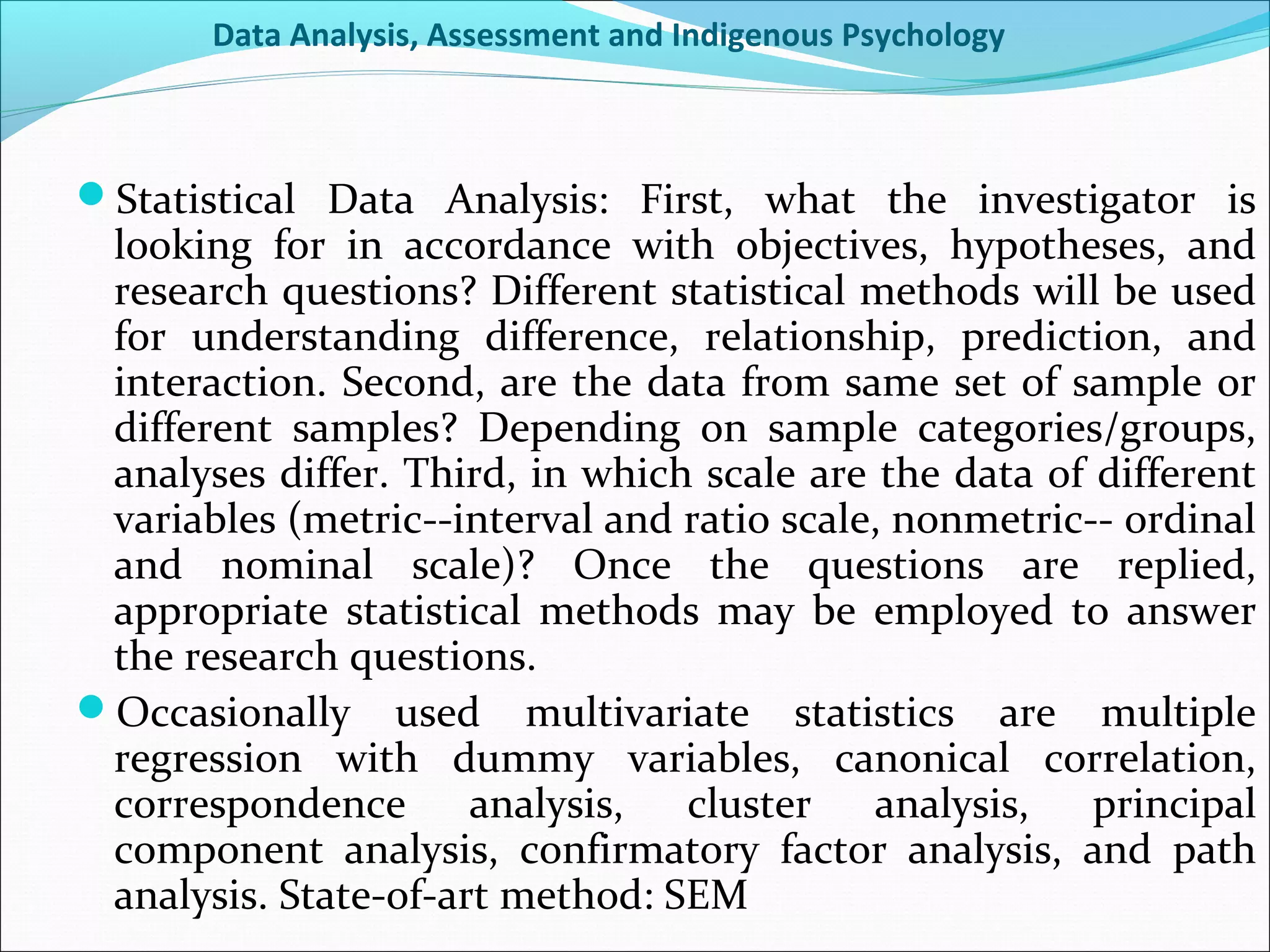 Data Analysis, Assessment and Indigenous Psychology



Statistical Data Analysis: First, what the investigator is
 looking for in accordance with objectives, hypotheses, and
 research questions? Different statistical methods will be used
 for understanding difference, relationship, prediction, and
 interaction. Second, are the data from same set of sample or
 different samples? Depending on sample categories/groups,
 analyses differ. Third, in which scale are the data of different
 variables (metric--interval and ratio scale, nonmetric-- ordinal
 and nominal scale)? Once the questions are replied,
 appropriate statistical methods may be employed to answer
 the research questions.
Occasionally used multivariate statistics are multiple
 regression with dummy variables, canonical correlation,
 correspondence analysis,        cluster analysis, principal
 component analysis, confirmatory factor analysis, and path
 analysis. State-of-art method: SEM
 