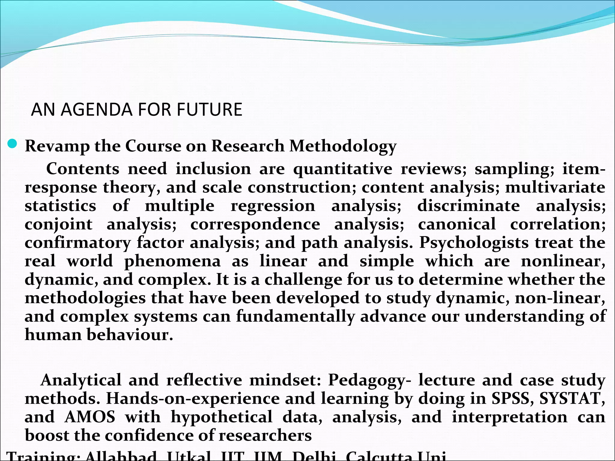 AN AGENDA FOR FUTURE
 Revamp the Course on Research Methodology
     Contents need inclusion are quantitative reviews; sampling; item-
  response theory, and scale construction; content analysis; multivariate
  statistics of multiple regression analysis; discriminate analysis;
  conjoint analysis; correspondence analysis; canonical correlation;
  confirmatory factor analysis; and path analysis. Psychologists treat the
  real world phenomena as linear and simple which are nonlinear,
  dynamic, and complex. It is a challenge for us to determine whether the
  methodologies that have been developed to study dynamic, non-linear,
  and complex systems can fundamentally advance our understanding of
  human behaviour.

    Analytical and reflective mindset: Pedagogy- lecture and case study
  methods. Hands-on-experience and learning by doing in SPSS, SYSTAT,
  and AMOS with hypothetical data, analysis, and interpretation can
  boost the confidence of researchers
 