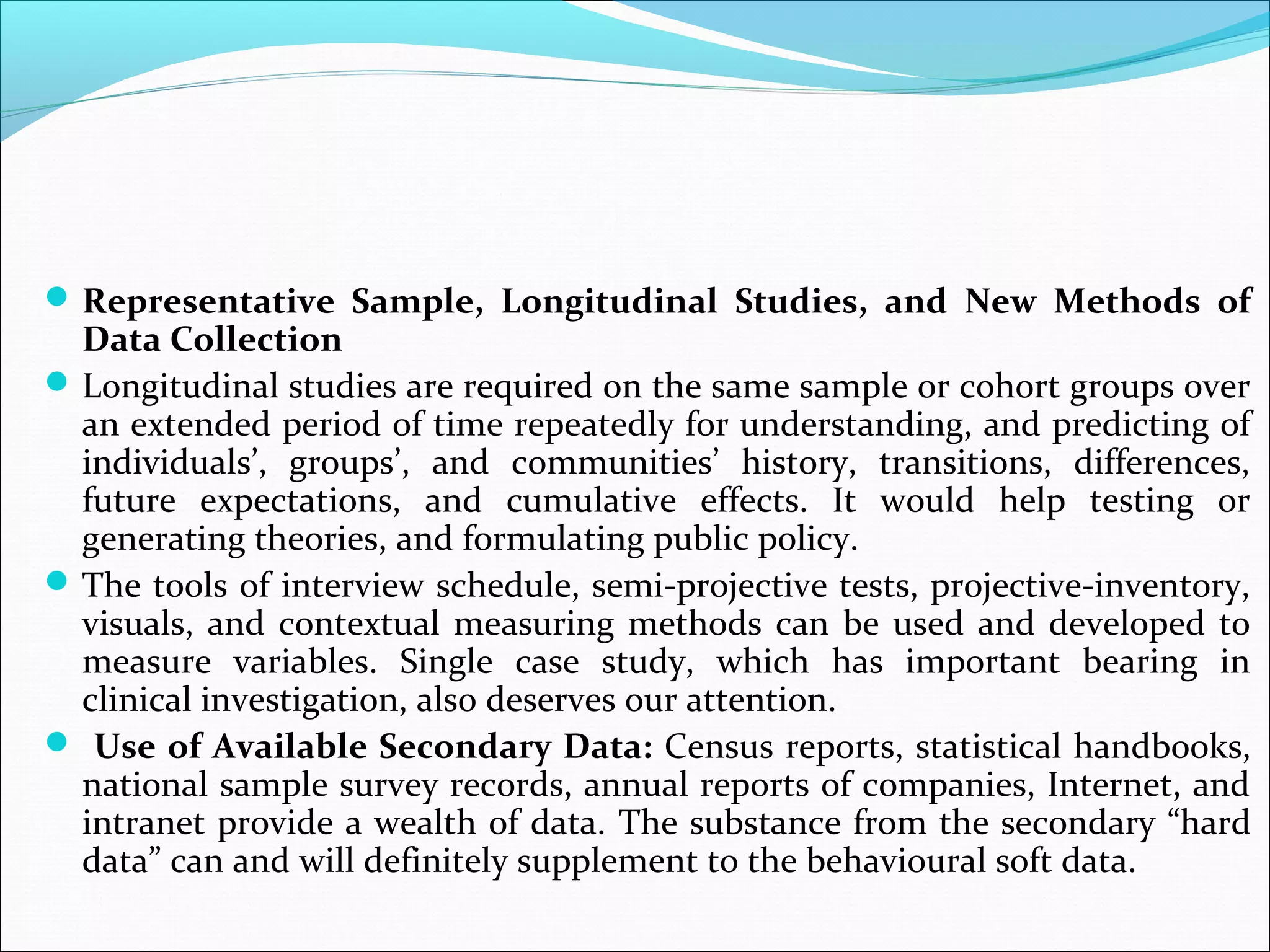  Representative Sample, Longitudinal Studies, and New Methods of
  Data Collection
 Longitudinal studies are required on the same sample or cohort groups over
  an extended period of time repeatedly for understanding, and predicting of
  individuals’, groups’, and communities’ history, transitions, differences,
  future expectations, and cumulative effects. It would help testing or
  generating theories, and formulating public policy.
 The tools of interview schedule, semi-projective tests, projective-inventory,
  visuals, and contextual measuring methods can be used and developed to
  measure variables. Single case study, which has important bearing in
  clinical investigation, also deserves our attention.
 Use of Available Secondary Data: Census reports, statistical handbooks,
  national sample survey records, annual reports of companies, Internet, and
  intranet provide a wealth of data. The substance from the secondary “hard
  data” can and will definitely supplement to the behavioural soft data.
 