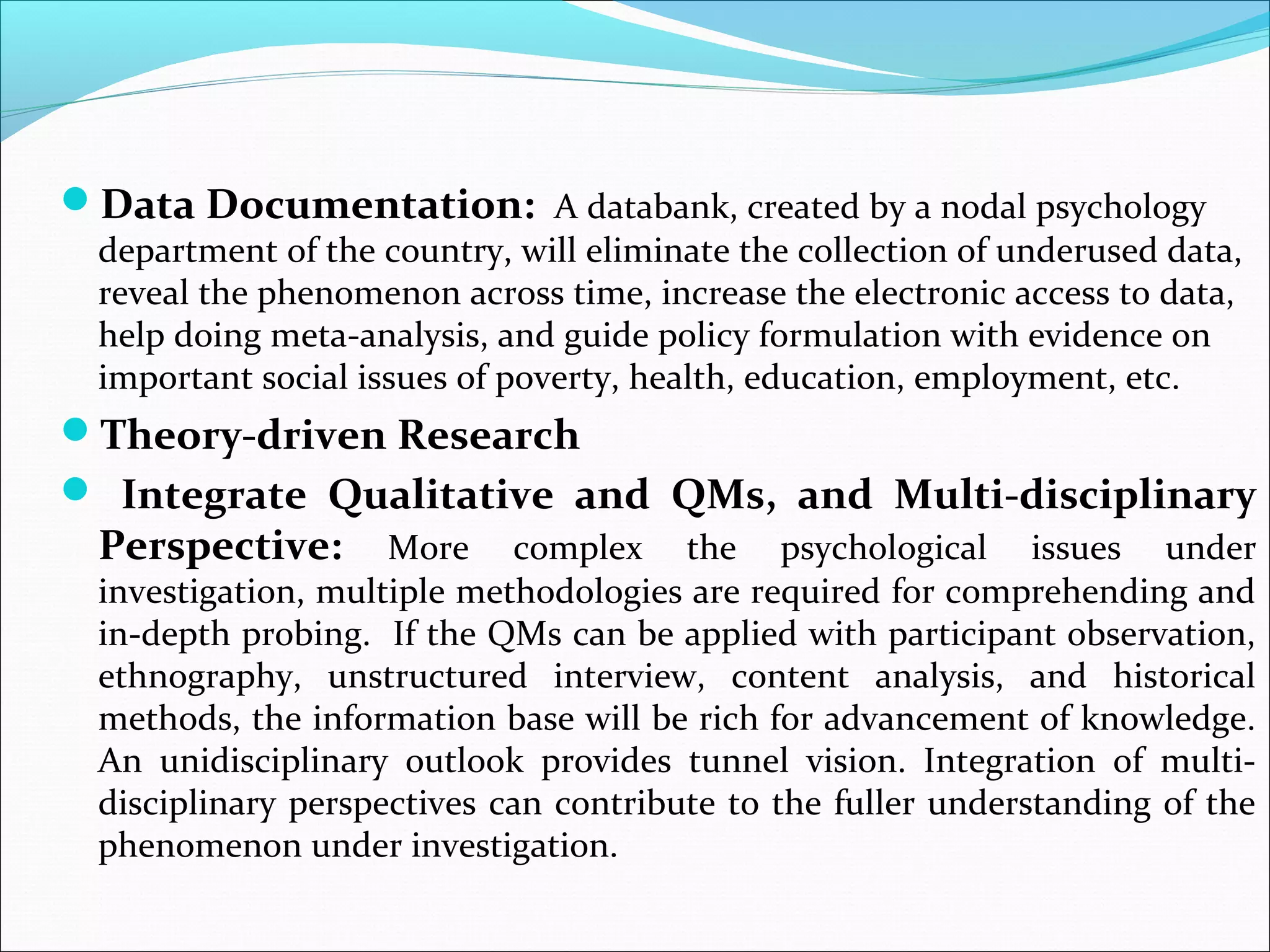 Data Documentation: A databank, created by a nodal psychology
  department of the country, will eliminate the collection of underused data,
  reveal the phenomenon across time, increase the electronic access to data,
  help doing meta-analysis, and guide policy formulation with evidence on
  important social issues of poverty, health, education, employment, etc.
Theory-driven Research
 Integrate Qualitative and QMs, and Multi-disciplinary
  Perspective:       More complex the psychological issues under
  investigation, multiple methodologies are required for comprehending and
  in-depth probing. If the QMs can be applied with participant observation,
  ethnography, unstructured interview, content analysis, and historical
  methods, the information base will be rich for advancement of knowledge.
  An unidisciplinary outlook provides tunnel vision. Integration of multi-
  disciplinary perspectives can contribute to the fuller understanding of the
  phenomenon under investigation.
 