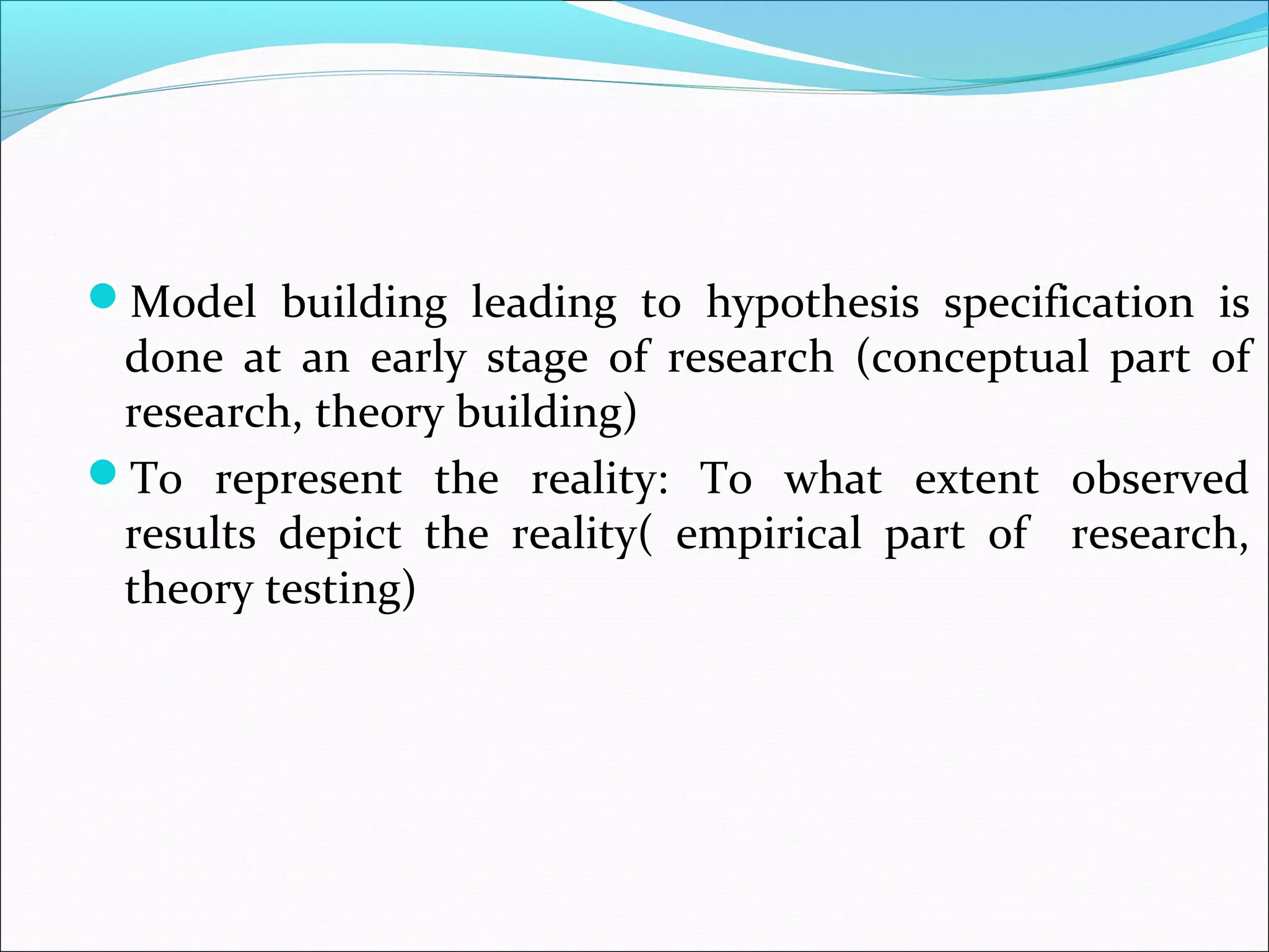 Model building leading to hypothesis specification is
 done at an early stage of research (conceptual part of
 research, theory building)
To represent the reality: To what extent observed
 results depict the reality( empirical part of research,
 theory testing)
 
