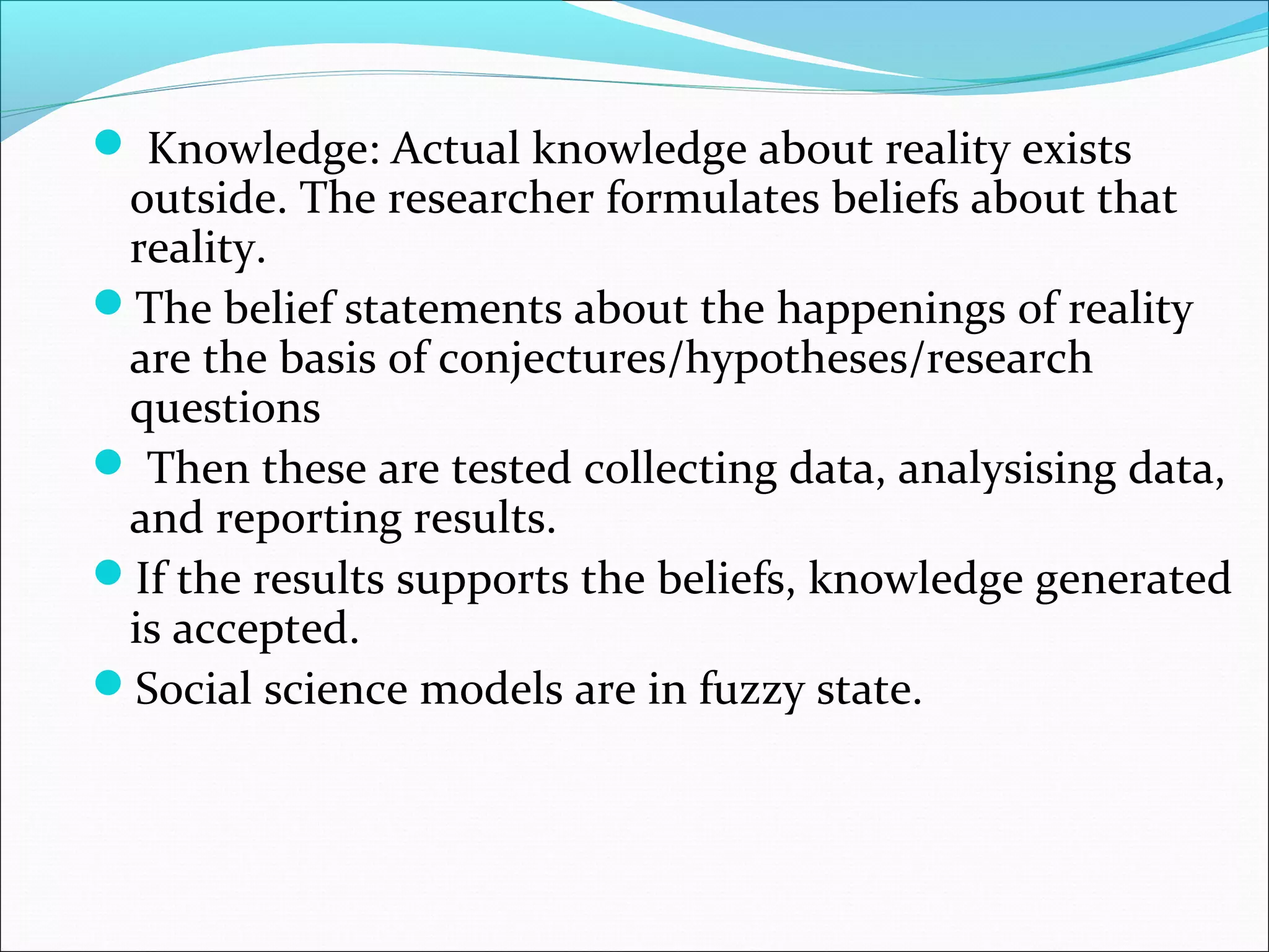  Knowledge: Actual knowledge about reality exists
 outside. The researcher formulates beliefs about that
 reality.
The belief statements about the happenings of reality
 are the basis of conjectures/hypotheses/research
 questions
 Then these are tested collecting data, analysising data,
 and reporting results.
If the results supports the beliefs, knowledge generated
 is accepted.
Social science models are in fuzzy state.
 