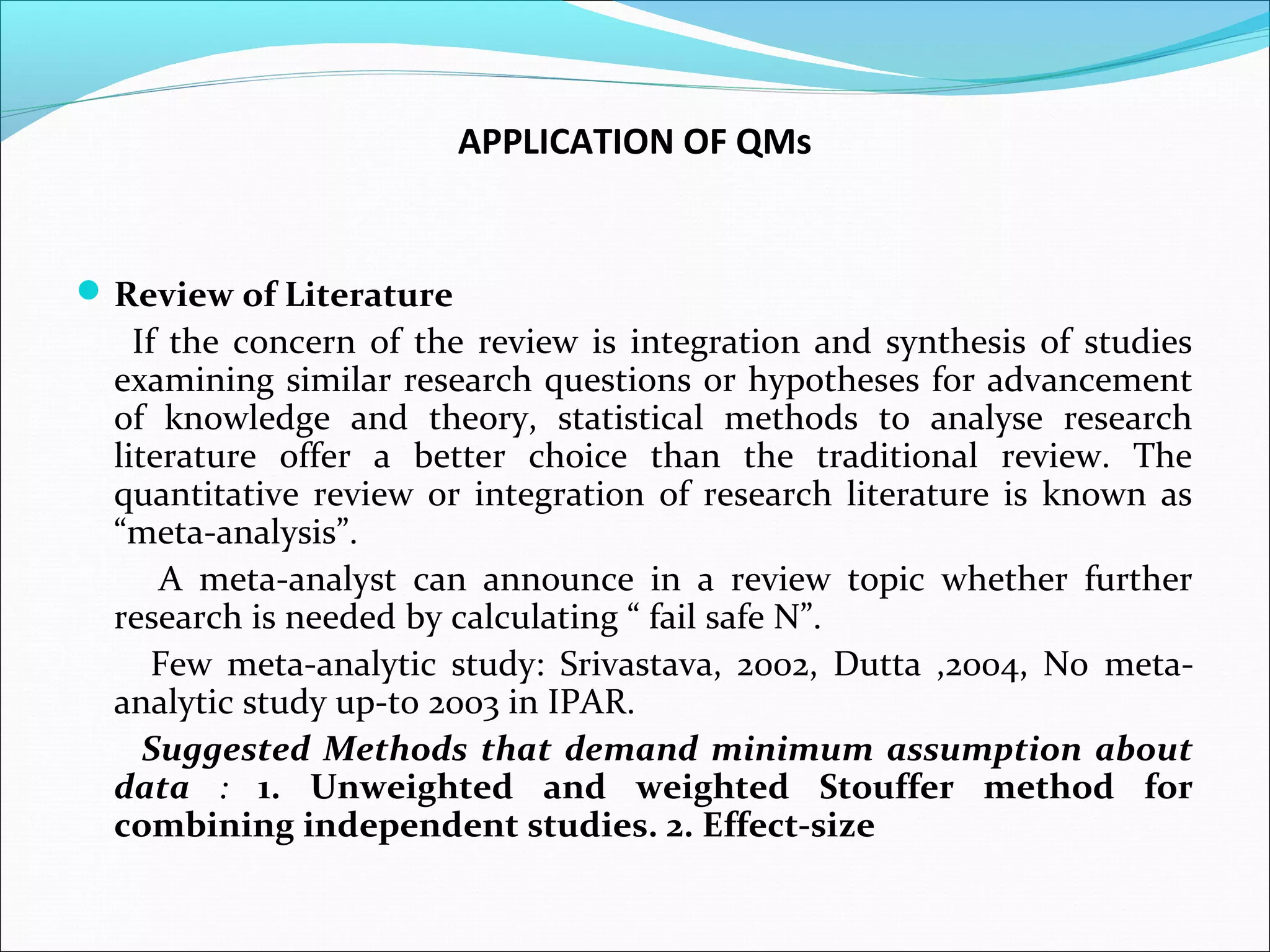 APPLICATION OF QMs


 Review of Literature
    If the concern of the review is integration and synthesis of studies
  examining similar research questions or hypotheses for advancement
  of knowledge and theory, statistical methods to analyse research
  literature offer a better choice than the traditional review. The
  quantitative review or integration of research literature is known as
  “meta-analysis”.
      A meta-analyst can announce in a review topic whether further
  research is needed by calculating “ fail safe N”.
      Few meta-analytic study: Srivastava, 2002, Dutta ,2004, No meta-
  analytic study up-to 2003 in IPAR.
     Suggested Methods that demand minimum assumption about
  data : 1. Unweighted and weighted Stouffer method for
  combining independent studies. 2. Effect-size
 
