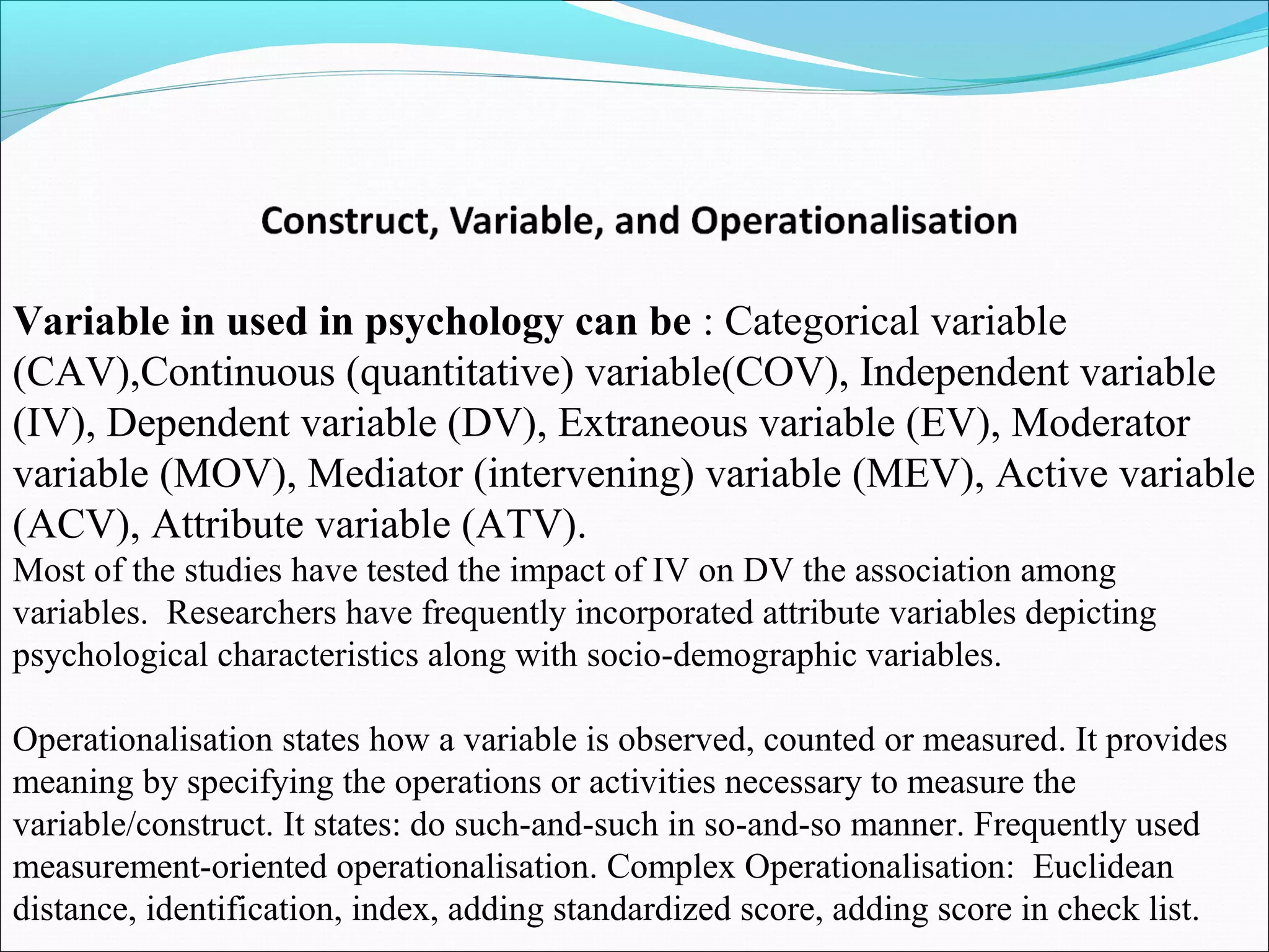 Variable in used in psychology can be : Categorical variable
(CAV),Continuous (quantitative) variable(COV), Independent variable
(IV), Dependent variable (DV), Extraneous variable (EV), Moderator
variable (MOV), Mediator (intervening) variable (MEV), Active variable
(ACV), Attribute variable (ATV).
Most of the studies have tested the impact of IV on DV the association among
variables. Researchers have frequently incorporated attribute variables depicting
psychological characteristics along with socio-demographic variables.

Operationalisation states how a variable is observed, counted or measured. It provides
meaning by specifying the operations or activities necessary to measure the
variable/construct. It states: do such-and-such in so-and-so manner. Frequently used
measurement-oriented operationalisation. Complex Operationalisation: Euclidean
distance, identification, index, adding standardized score, adding score in check list.
 