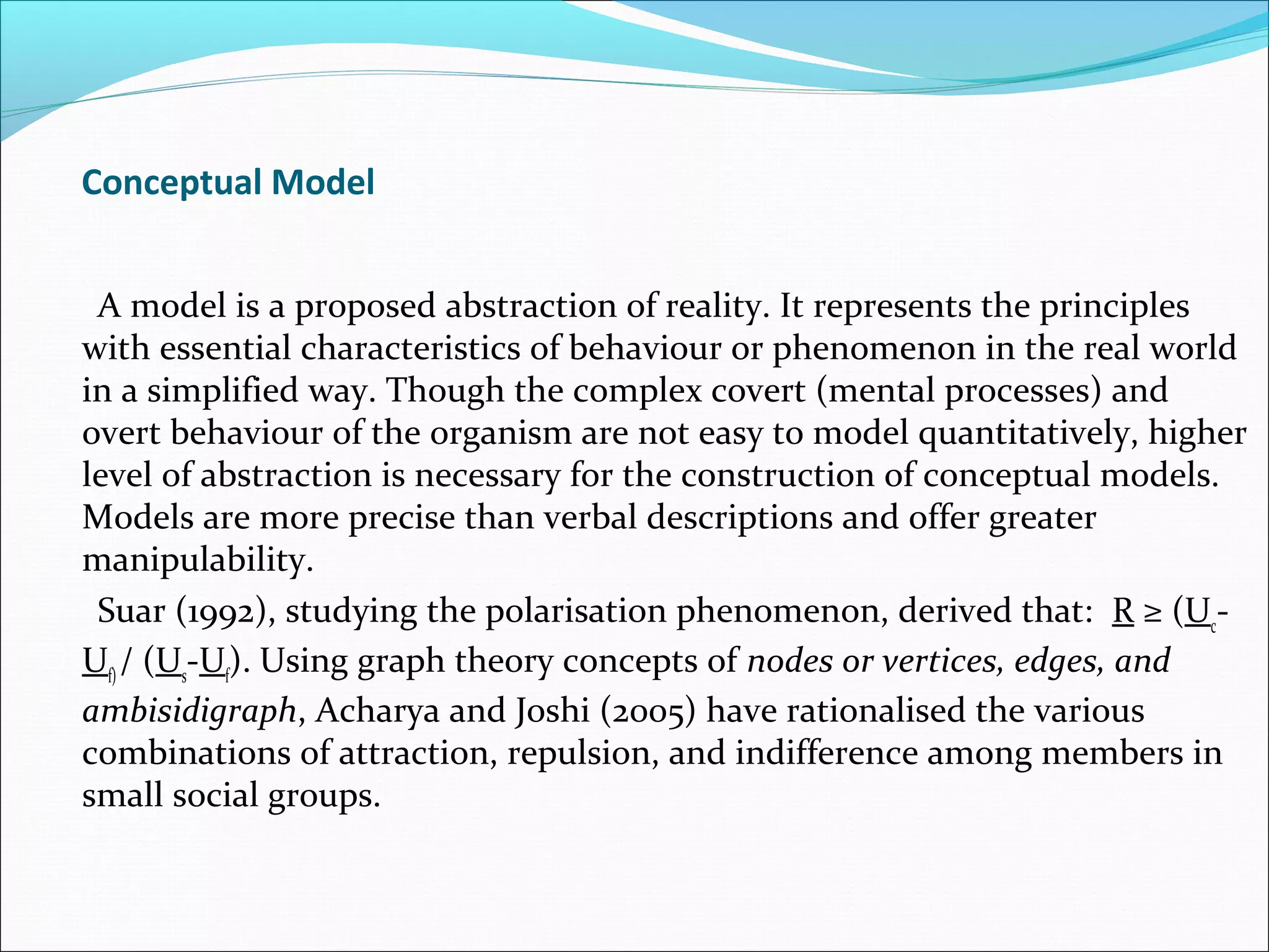 Conceptual Model


 A model is a proposed abstraction of reality. It represents the principles
with essential characteristics of behaviour or phenomenon in the real world
in a simplified way. Though the complex covert (mental processes) and
overt behaviour of the organism are not easy to model quantitatively, higher
level of abstraction is necessary for the construction of conceptual models.
Models are more precise than verbal descriptions and offer greater
manipulability.
 Suar (1992), studying the polarisation phenomenon, derived that: R ≥ (Uc-
Uf) / (Us-Uf). Using graph theory concepts of nodes or vertices, edges, and
ambisidigraph, Acharya and Joshi (2005) have rationalised the various
combinations of attraction, repulsion, and indifference among members in
small social groups.
 