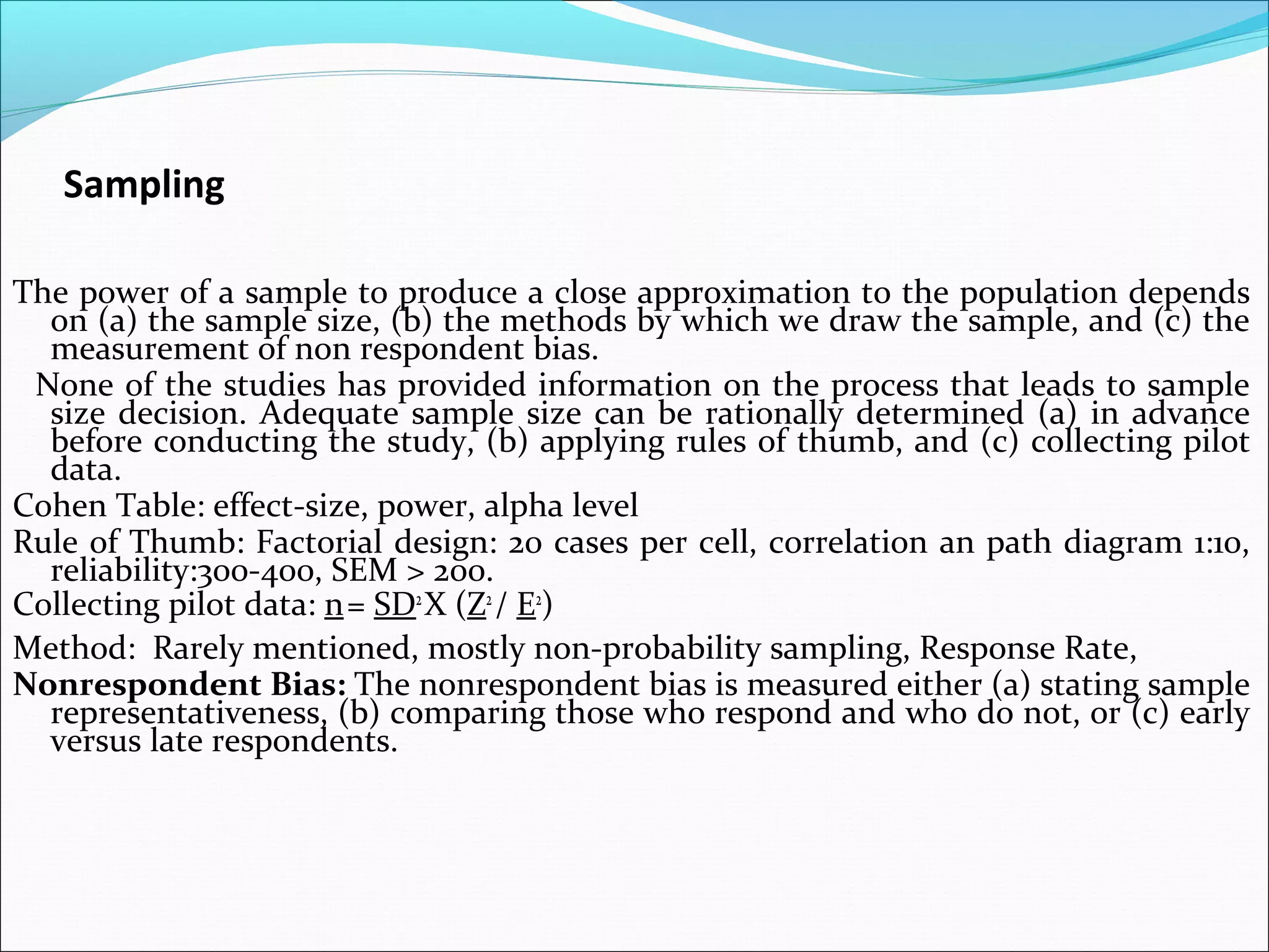 Sampling

The power of a sample to produce a close approximation to the population depends
  on (a) the sample size, (b) the methods by which we draw the sample, and (c) the
  measurement of non respondent bias.
 None of the studies has provided information on the process that leads to sample
  size decision. Adequate sample size can be rationally determined (a) in advance
  before conducting the study, (b) applying rules of thumb, and (c) collecting pilot
  data.
Cohen Table: effect-size, power, alpha level
Rule of Thumb: Factorial design: 20 cases per cell, correlation an path diagram 1:10,
  reliability:300-400, SEM > 200.
Collecting pilot data: n = SD2 X (Z2 / E2)
Method: Rarely mentioned, mostly non-probability sampling, Response Rate,
Nonrespondent Bias: The nonrespondent bias is measured either (a) stating sample
  representativeness, (b) comparing those who respond and who do not, or (c) early
  versus late respondents.
 