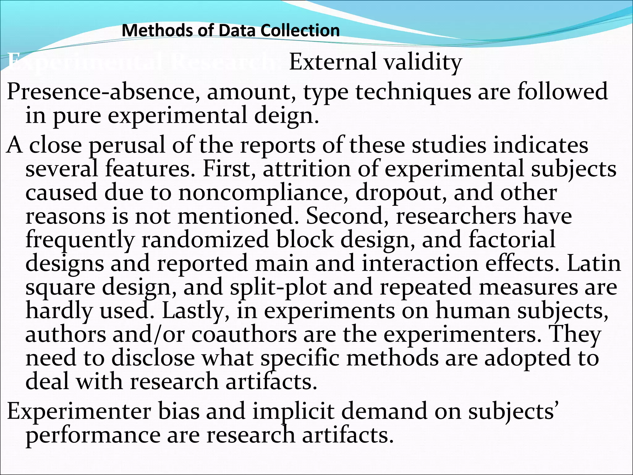 Methods of Data Collection
Experimental Research: External validity
Presence-absence, amount, type techniques are followed
 in pure experimental deign.
A close perusal of the reports of these studies indicates
 several features. First, attrition of experimental subjects
 caused due to noncompliance, dropout, and other
 reasons is not mentioned. Second, researchers have
 frequently randomized block design, and factorial
 designs and reported main and interaction effects. Latin
 square design, and split-plot and repeated measures are
 hardly used. Lastly, in experiments on human subjects,
 authors and/or coauthors are the experimenters. They
 need to disclose what specific methods are adopted to
 deal with research artifacts.
Experimenter bias and implicit demand on subjects’
 performance are research artifacts.
 