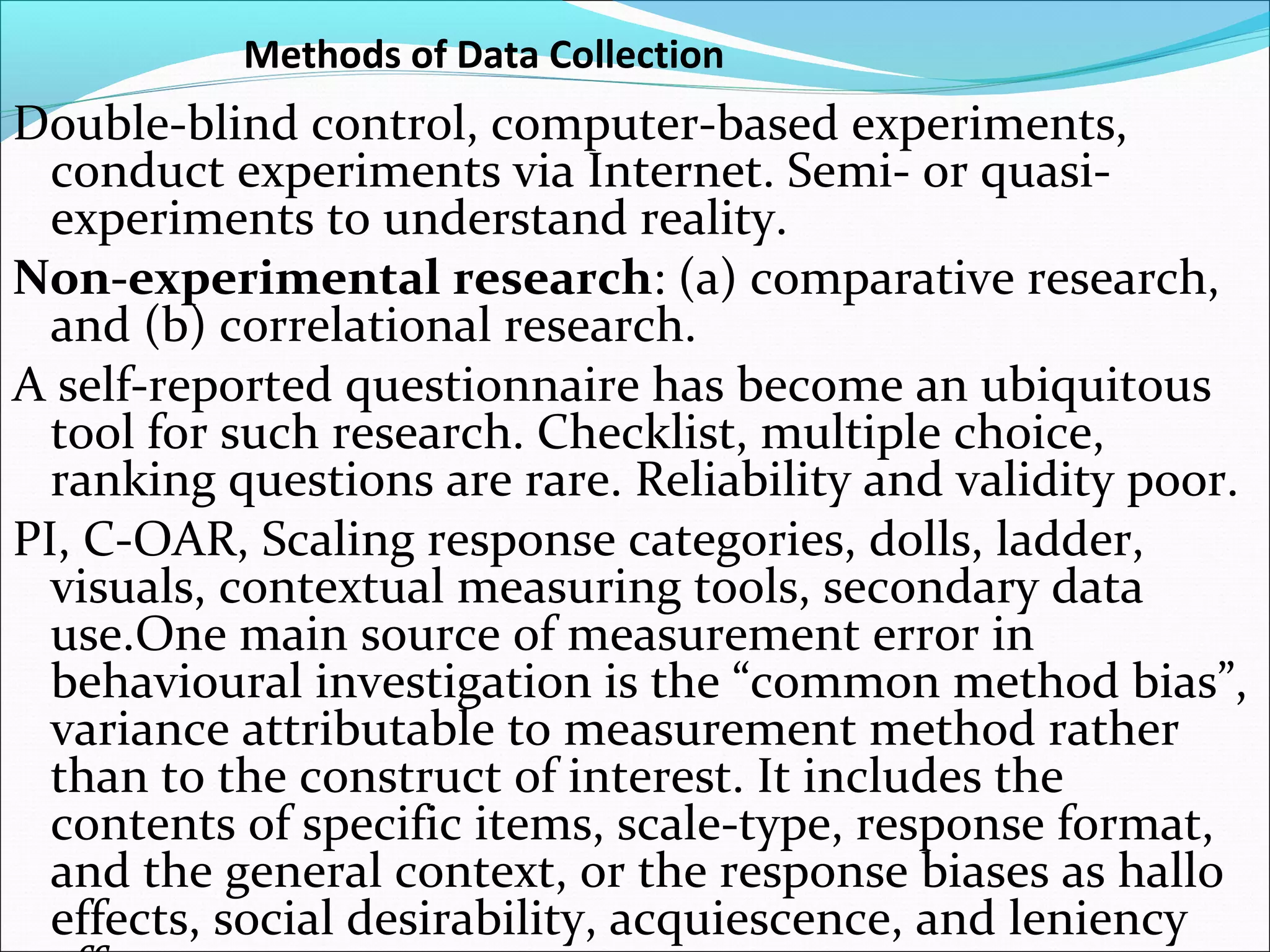 Methods of Data Collection
Double-blind control, computer-based experiments,
  conduct experiments via Internet. Semi- or quasi-
  experiments to understand reality.
Non-experimental research: (a) comparative research,
  and (b) correlational research.
A self-reported questionnaire has become an ubiquitous
  tool for such research. Checklist, multiple choice,
  ranking questions are rare. Reliability and validity poor.
PI, C-OAR, Scaling response categories, dolls, ladder,
  visuals, contextual measuring tools, secondary data
  use.One main source of measurement error in
  behavioural investigation is the “common method bias”,
  variance attributable to measurement method rather
  than to the construct of interest. It includes the
  contents of specific items, scale-type, response format,
  and the general context, or the response biases as hallo
  effects, social desirability, acquiescence, and leniency
 