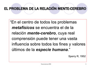 EL PROBLEMA DE LA RELACIÓN MENTE-CEREBRO “En el centro de todos los problemas  metafísicos  se encuentra el de la relación  mente-cerebro , cuya real comprensión puede tener una vasta influencia sobre todos los fines y valores últimos de la  especie humana .” Sperry R, 1952 
