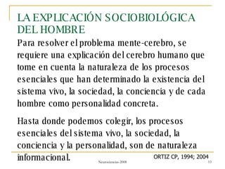 LA EXPLICACIÓN SOCIOBIOLÓGICA DEL HOMBRE Para resolver el problema mente-cerebro, se requiere una explicación del cerebro humano que tome en cuenta la naturaleza de los procesos esenciales que han determinado la existencia del sistema vivo, la sociedad, la conciencia y de cada hombre como personalidad concreta. Hasta donde podemos colegir, los procesos esenciales del sistema vivo, la sociedad, la conciencia y la personalidad, son de naturaleza informacional. ORTIZ CP, 1994; 2004 