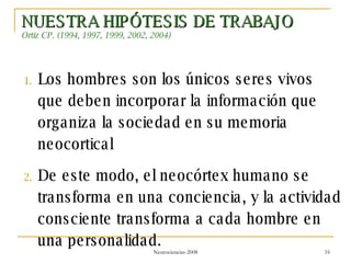 NUESTRA HIPÓTESIS DE TRABAJO Ortiz CP. (1994, 1997, 1999, 2002, 2004) Los hombres son los únicos seres vivos que deben incorporar la información que organiza la sociedad en su memoria neocortical De este modo, el neocórtex humano se transforma en una conciencia, y la actividad consciente transforma a cada hombre en una personalidad. 