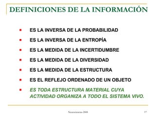 DEFINICIONES DE LA INFORMACIÓN  ES LA INVERSA DE LA PROBABILIDAD ES LA INVERSA DE LA ENTROPÍA ES LA MEDIDA DE LA INCERTIDUMBRE ES LA MEDIDA DE LA DIVERSIDAD ES LA MEDIDA DE LA ESTRUCTURA  ES EL REFLEJO ORDENADO DE UN OBJETO ES TODA ESTRUCTURA MATERIAL CUYA ACTIVIDAD ORGANIZA A TODO EL SISTEMA VIVO. 