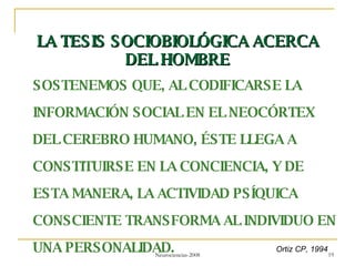 LA TESIS SOCIOBIOLÓGICA ACERCA DEL HOMBRE SOSTENEMOS QUE, AL CODIFICARSE LA INFORMACIÓN SOCIAL EN EL NEOCÓRTEX DEL CEREBRO HUMANO, ÉSTE LLEGA A CONSTITUIRSE EN LA CONCIENCIA, Y DE ESTA MANERA, LA ACTIVIDAD PSÍQUICA CONSCIENTE TRANSFORMA AL INDIVIDUO EN UNA PERSONALIDAD. Ortiz CP, 1994 