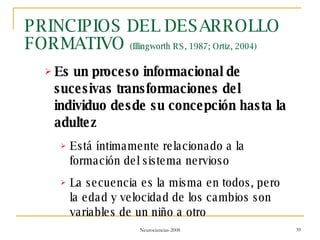 PRINCIPIOS DEL DESARROLLO FORMATIVO  (Illingworth RS, 1987; Ortiz, 2004) Es un proceso informacional de sucesivas transformaciones del individuo desde su concepción hasta la adultez Está íntimamente relacionado a la formación del sistema nervioso La secuencia es la misma en todos, pero la edad y velocidad de los cambios son variables de un niño a otro 