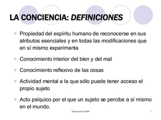 LA CONCIENCIA:  DEFINICIONES Propiedad del espíritu humano de reconocerse en sus atributos esenciales y en todas las modificaciones que en sí mismo experimenta Conocimiento interior del bien y del mal Conocimiento reflexivo de las cosas Actividad mental a la que sólo puede tener acceso el propio sujeto Acto psíquico por el que un sujeto se percibe a sí mismo en el mundo. 
