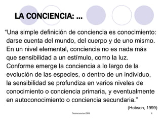 “ Una simple definición de conciencia es conocimiento: darse cuenta del mundo, del cuerpo y de uno mismo. En un nivel elemental, conciencia no es nada más que sensibilidad a un estímulo, como la luz. Conforme emerge la conciencia a lo largo de la evolución de las especies, o dentro de un individuo, la sensibilidad se profundiza en varios niveles de conocimiento o conciencia primaria, y eventualmente en autoconocimiento o conciencia secundaria.”  (Hobson, 1999) LA CONCIENCIA: … 